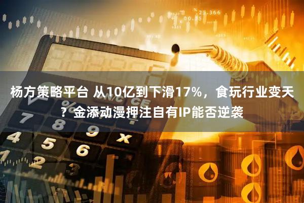 杨方策略平台 从10亿到下滑17%，食玩行业变天？金添动漫押注自有IP能否逆袭
