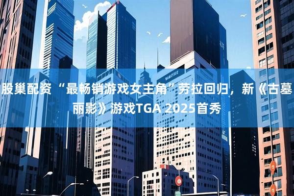 股巢配资 “最畅销游戏女主角”劳拉回归，新《古墓丽影》游戏TGA 2025首秀