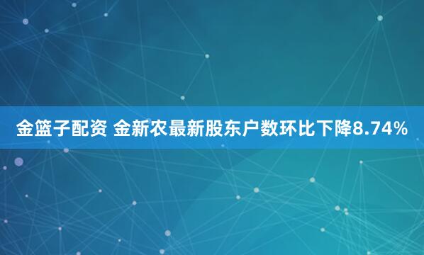 金篮子配资 金新农最新股东户数环比下降8.74%