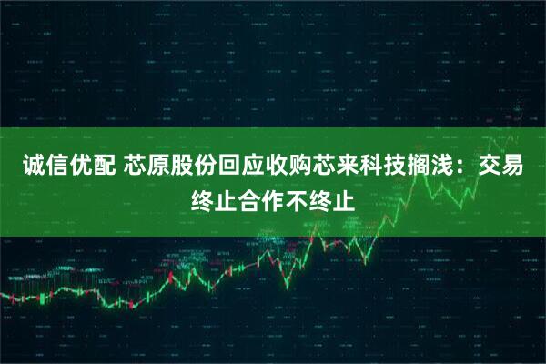 诚信优配 芯原股份回应收购芯来科技搁浅：交易终止合作不终止