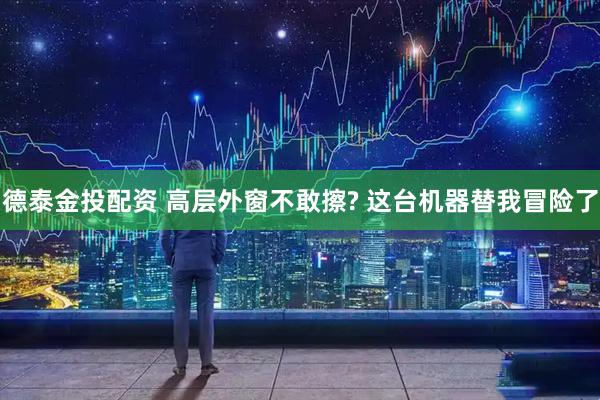 德泰金投配资 高层外窗不敢擦? 这台机器替我冒险了