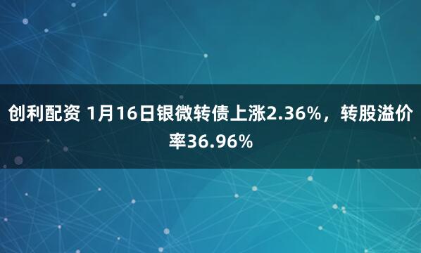 创利配资 1月16日银微转债上涨2.36%，转股溢价率36.96%