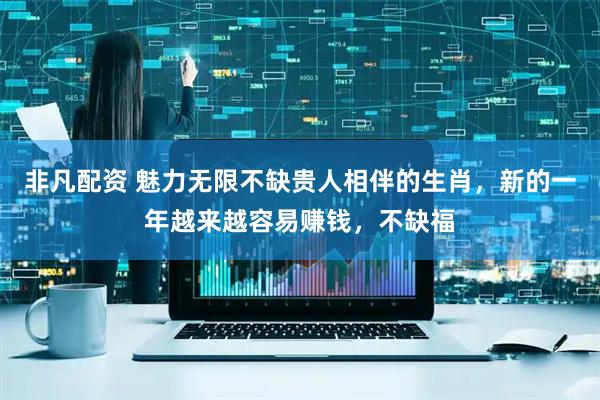 非凡配资 魅力无限不缺贵人相伴的生肖，新的一年越来越容易赚钱，不缺福