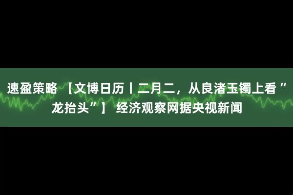 速盈策略 【文博日历丨二月二，从良渚玉镯上看“龙抬头”】 经济观察网据央视新闻