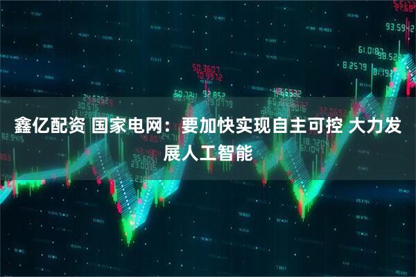 鑫亿配资 国家电网：要加快实现自主可控 大力发展人工智能