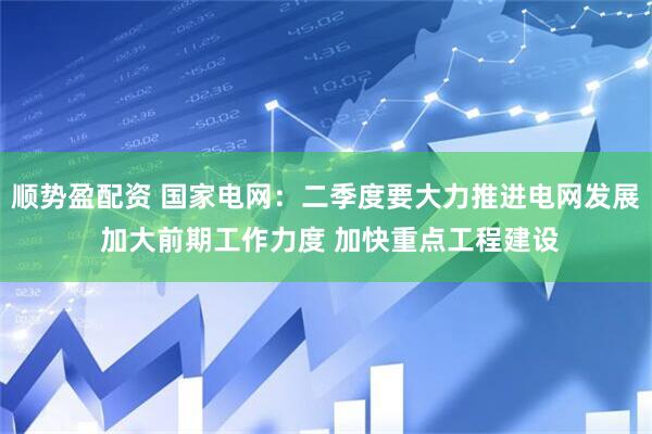 顺势盈配资 国家电网：二季度要大力推进电网发展 加大前期工作力度 加快重点工程建设