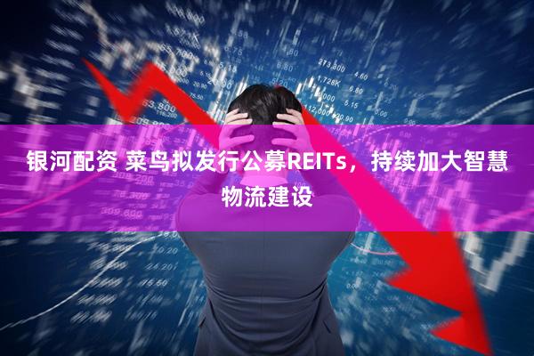 银河配资 菜鸟拟发行公募REITs，持续加大智慧物流建设